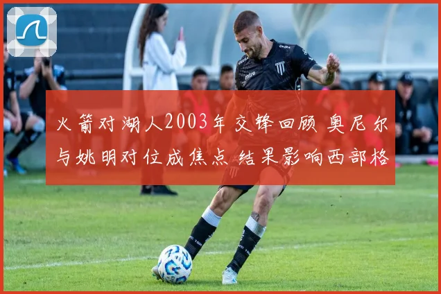 火箭对湖人2003年交锋回顾 奥尼尔与姚明对位成焦点 结果影响西部格局