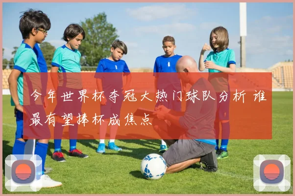 今年世界杯夺冠大热门球队分析 谁最有望捧杯成焦点