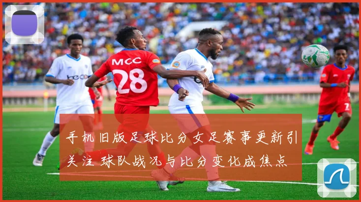 手机旧版足球比分女足赛事更新引关注 球队战况与比分变化成焦点