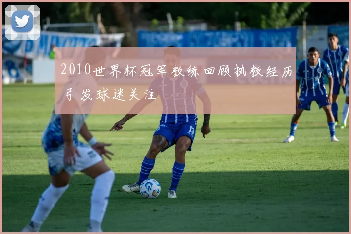 2010世界杯冠军教练回顾执教经历 引发球迷关注