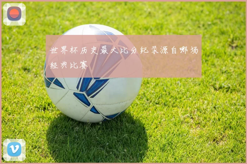 世界杯历史最大比分纪录源自哪场经典比赛