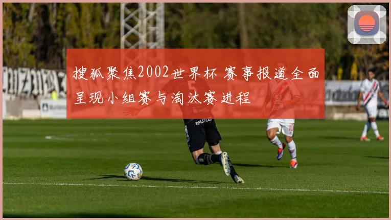 搜狐聚焦2002世界杯 赛事报道全面呈现小组赛与淘汰赛进程