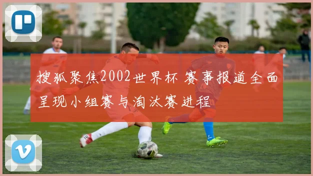 搜狐聚焦2002世界杯 赛事报道全面呈现小组赛与淘汰赛进程