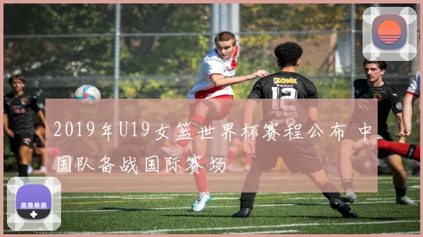 2019年U19女篮世界杯赛程公布 中国队备战国际赛场