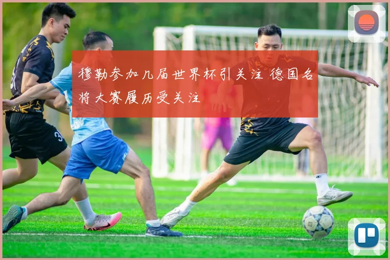 穆勒参加几届世界杯引关注 德国名将大赛履历受关注