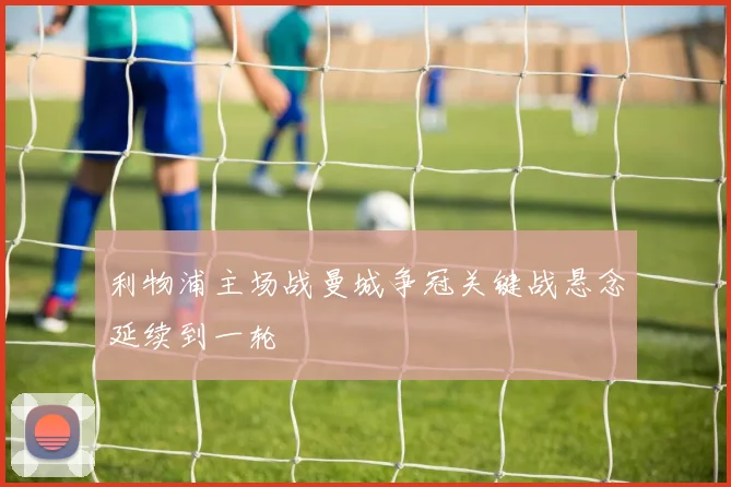 利物浦主场战曼城争冠关键战悬念延续到一轮
