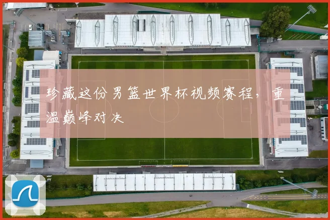珍藏这份男篮世界杯视频赛程，重温巅峰对决