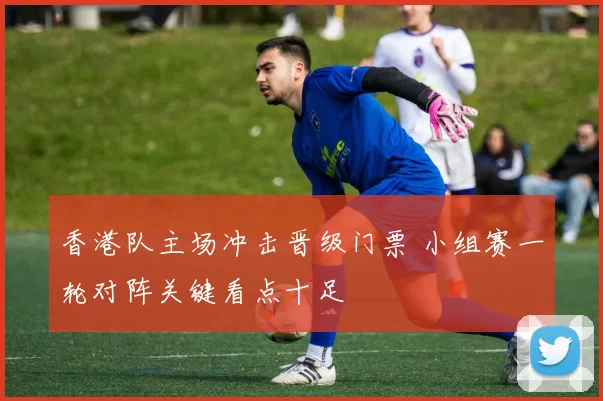 香港队主场冲击晋级门票 小组赛一轮对阵关键看点十足