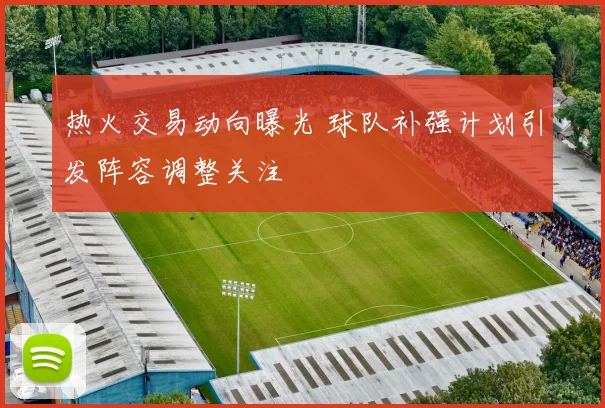 热火交易动向曝光 球队补强计划引发阵容调整关注