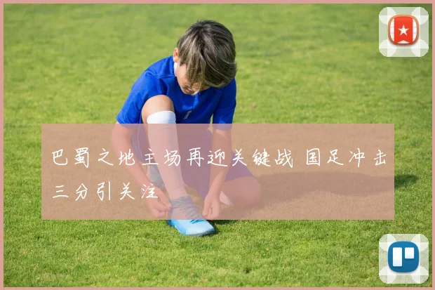 巴蜀之地主场再迎关键战 国足冲击三分引关注