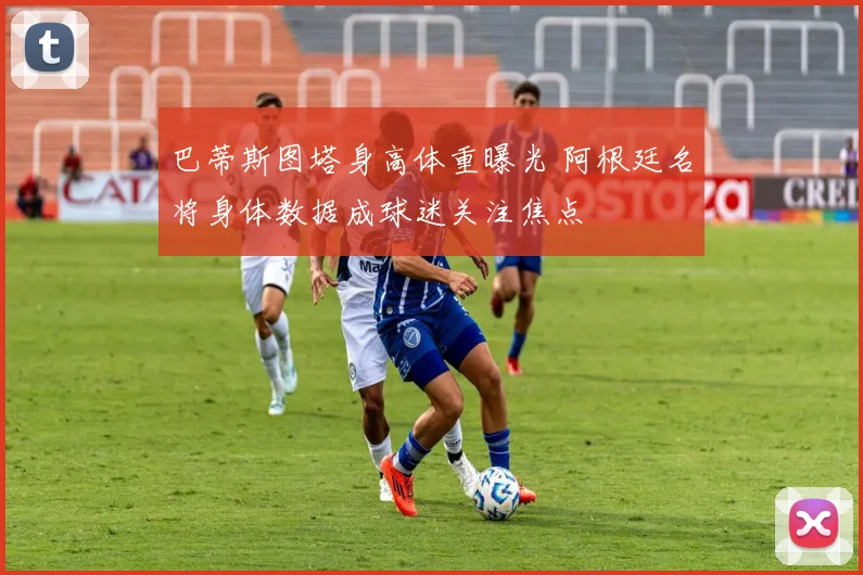 巴蒂斯图塔身高体重曝光 阿根廷名将身体数据成球迷关注焦点