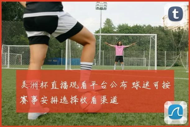 美洲杯直播观看平台公布 球迷可按赛事安排选择收看渠道